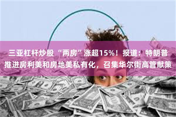 三亚杠杆炒股 “两房”涨超15%！报道：特朗普推进房利美和房地美私有化，召集华尔街高管献策