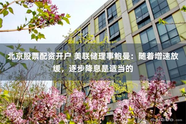 北京股票配资开户 美联储理事鲍曼：随着增速放缓，逐步降息是适当的