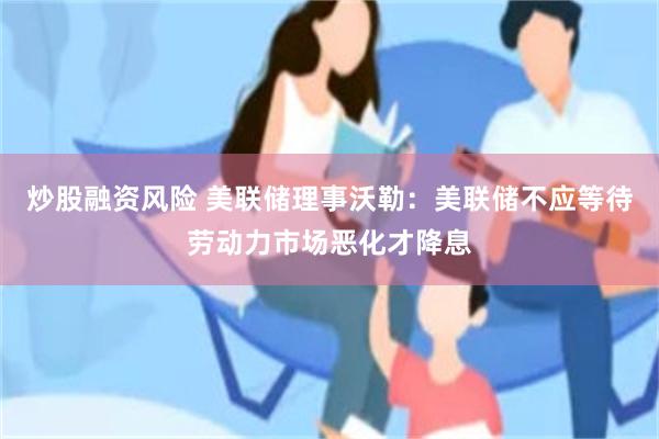 炒股融资风险 美联储理事沃勒：美联储不应等待劳动力市场恶化才降息