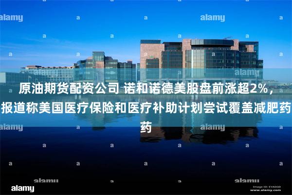 原油期货配资公司 诺和诺德美股盘前涨超2%，报道称美国医疗保险和医疗补助计划尝试覆盖减肥药