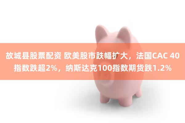 故城县股票配资 欧美股市跌幅扩大，法国CAC 40指数跌超2%，纳斯达克100指数期货跌1.2%