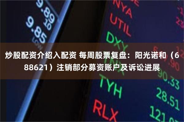 炒股配资介绍入配资 每周股票复盘：阳光诺和（688621）注销部分募资账户及诉讼进展