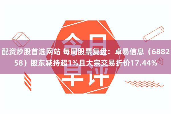 配资炒股首选网站 每周股票复盘：卓易信息（688258）股东减持超1%且大宗交易折价17.44%