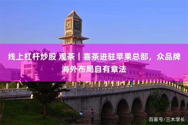 线上杠杆炒股 观茶｜喜茶进驻苹果总部，众品牌海外布局自有章法