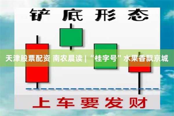 天津股票配资 南农晨读 | “桂字号”水果香飘京城