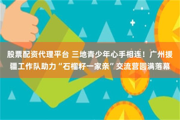 股票配资代理平台 三地青少年心手相连！广州援疆工作队助力“石榴籽一家亲”交流营圆满落幕