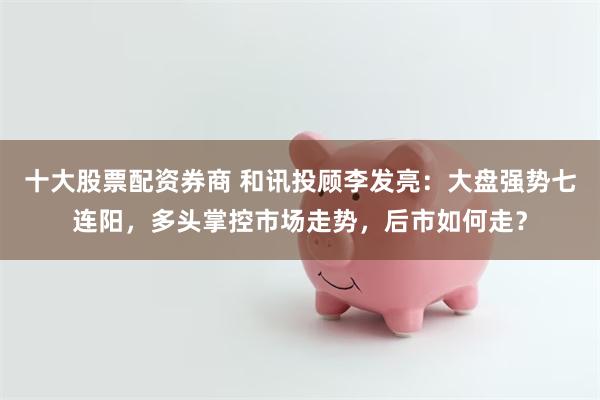 十大股票配资券商 和讯投顾李发亮：大盘强势七连阳，多头掌控市场走势，后市如何走？