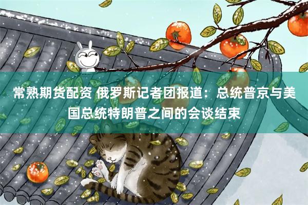 常熟期货配资 俄罗斯记者团报道：总统普京与美国总统特朗普之间的会谈结束
