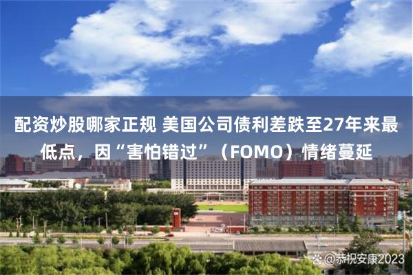 配资炒股哪家正规 美国公司债利差跌至27年来最低点，因“害怕错过”（FOMO）情绪蔓延