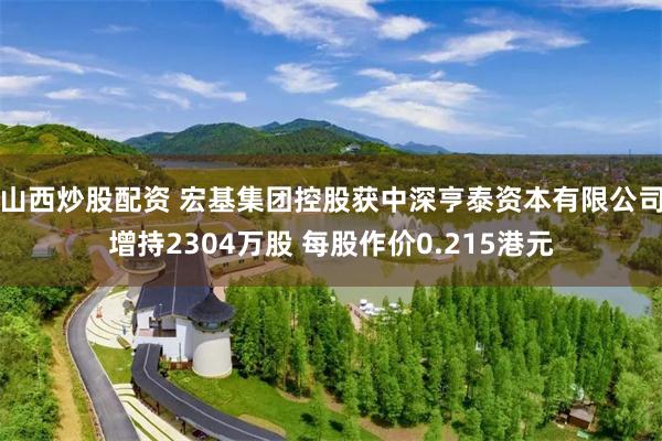 山西炒股配资 宏基集团控股获中深亨泰资本有限公司增持2304万股 每股作价0.215港元