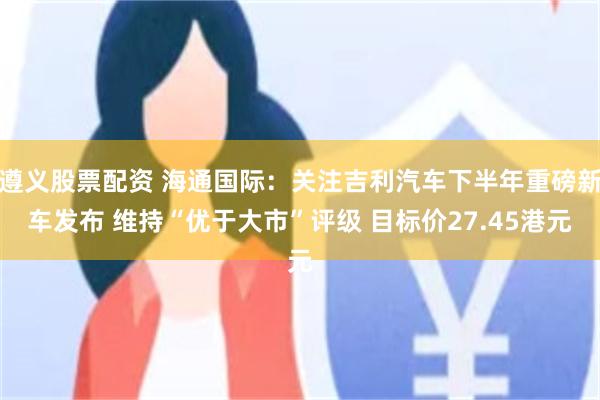 遵义股票配资 海通国际：关注吉利汽车下半年重磅新车发布 维持“优于大市”评级 目标价27.45港元