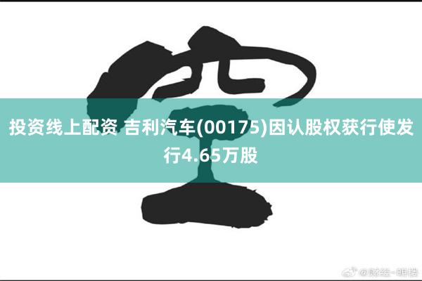 投资线上配资 吉利汽车(00175)因认股权获行使发行4.65万股