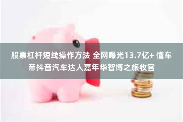 股票杠杆短线操作方法 全网曝光13.7亿+ 懂车帝抖音汽车达人嘉年华智博之旅收官