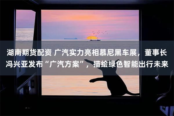 湖南期货配资 广汽实力亮相慕尼黑车展，董事长冯兴亚发布“广汽方案”，描绘绿色智能出行未来