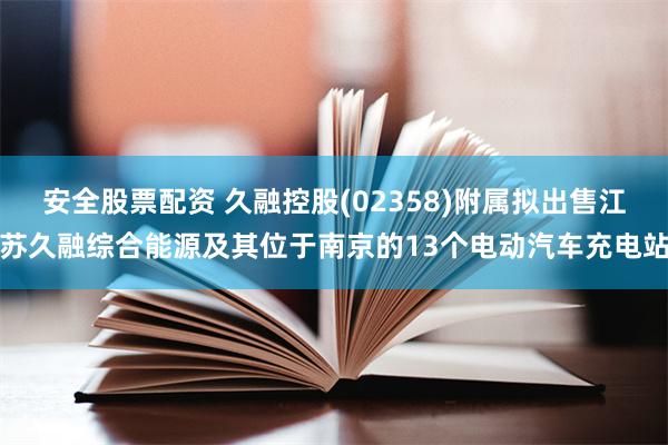 安全股票配资 久融控股(02358)附属拟出售江苏久融综合能源及其位于南京的13个电动汽车充电站