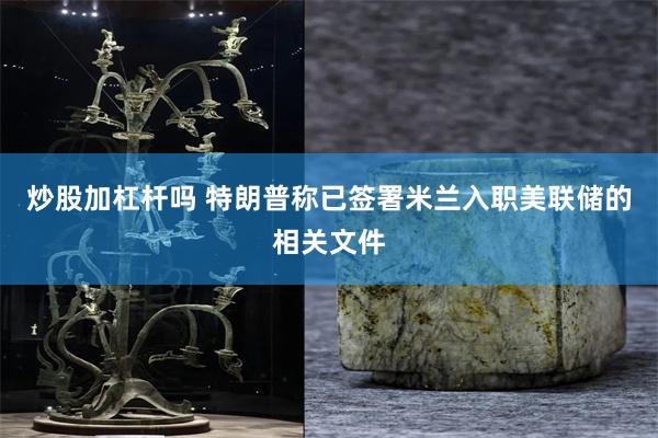 炒股加杠杆吗 特朗普称已签署米兰入职美联储的相关文件