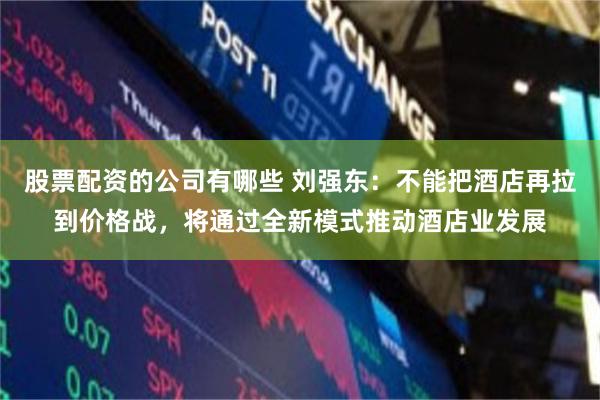 股票配资的公司有哪些 刘强东：不能把酒店再拉到价格战，将通过全新模式推动酒店业发展