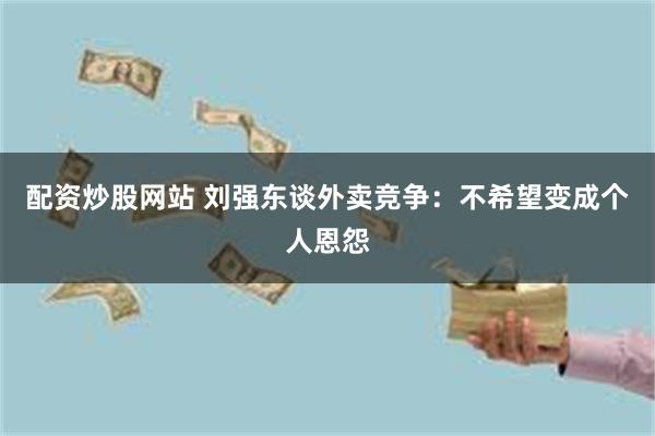 配资炒股网站 刘强东谈外卖竞争：不希望变成个人恩怨