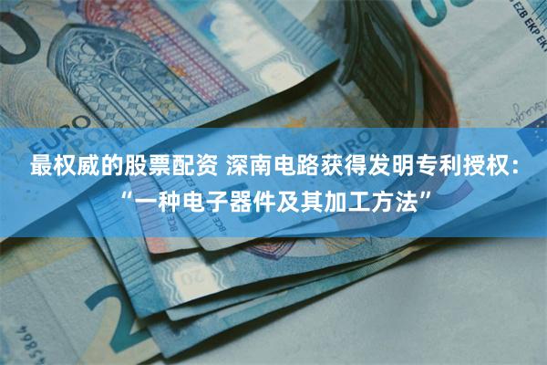 最权威的股票配资 深南电路获得发明专利授权：“一种电子器件及其加工方法”