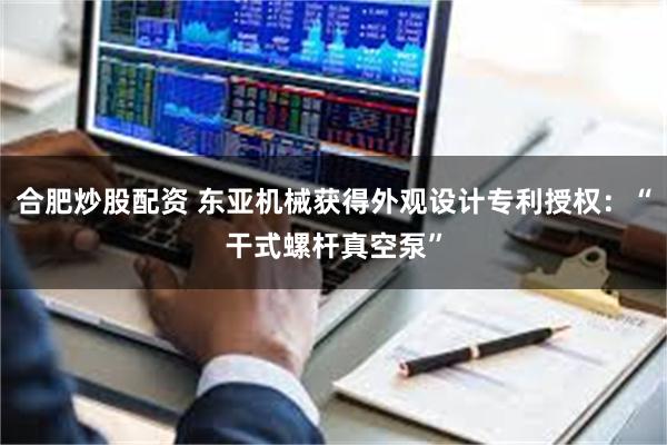 合肥炒股配资 东亚机械获得外观设计专利授权:“干式螺杆真空泵”