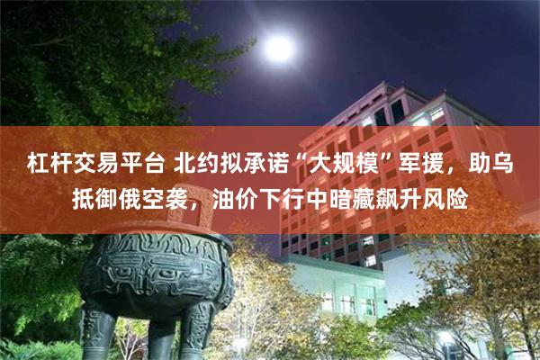 杠杆交易平台 北约拟承诺“大规模”军援，助乌抵御俄空袭，油价下行中暗藏飙升风险
