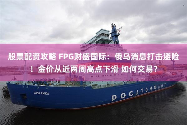 股票配资攻略 FPG财盛国际：俄乌消息打击避险！金价从近两周高点下滑 如何交易？