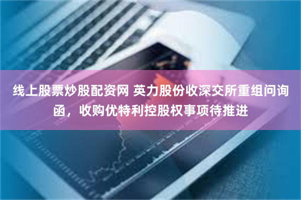 线上股票炒股配资网 英力股份收深交所重组问询函，收购优特利控股权事项待推进