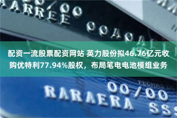 配资一流股票配资网站 英力股份拟46.76亿元收购优特利77.94%股权，布局笔电电池模组业务