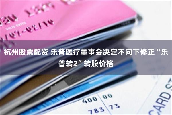 杭州股票配资 乐普医疗董事会决定不向下修正“乐普转2”转股价格