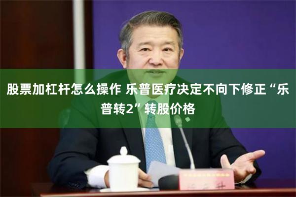 股票加杠杆怎么操作 乐普医疗决定不向下修正“乐普转2”转股价格