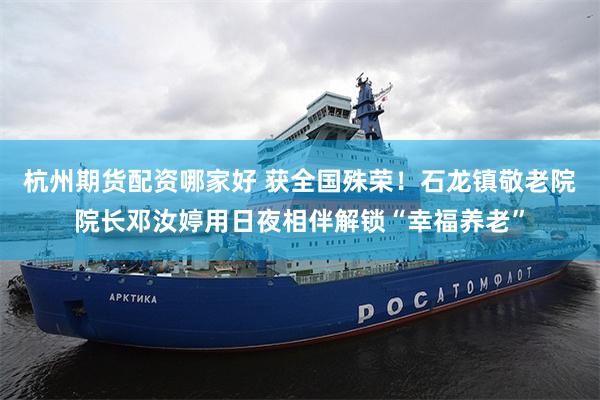 杭州期货配资哪家好 获全国殊荣！石龙镇敬老院院长邓汝婷用日夜相伴解锁“幸福养老”