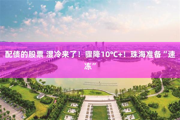 配债的股票 湿冷来了！骤降10℃+！珠海准备“速冻”