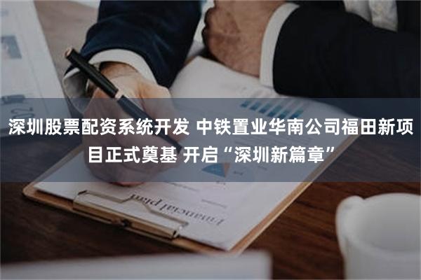 深圳股票配资系统开发 中铁置业华南公司福田新项目正式奠基 开启“深圳新篇章”