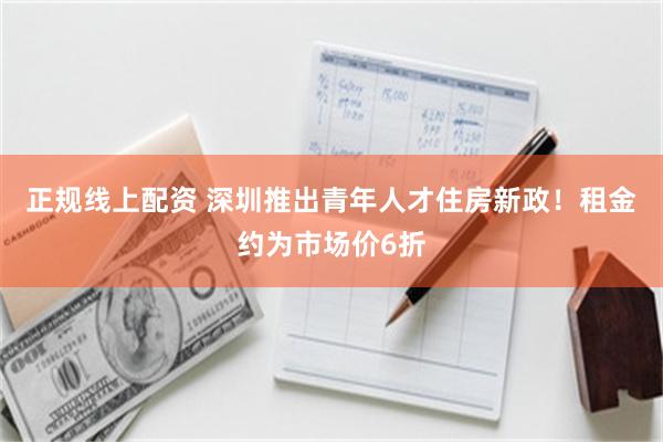 正规线上配资 深圳推出青年人才住房新政！租金约为市场价6折