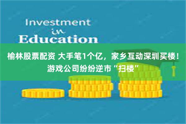 榆林股票配资 大手笔1个亿，家乡互动深圳买楼！游戏公司纷纷逆市“扫楼”