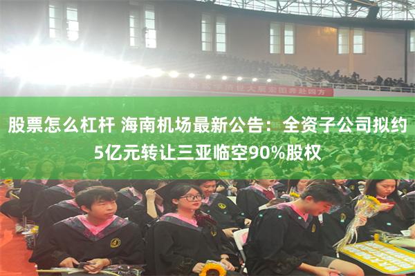 股票怎么杠杆 海南机场最新公告：全资子公司拟约5亿元转让三亚临空90%股权