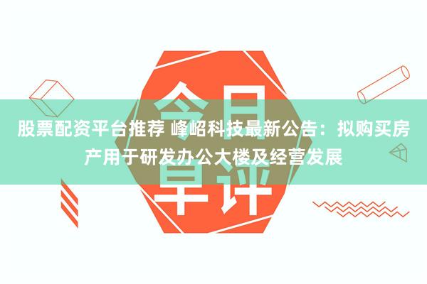 股票配资平台推荐 峰岹科技最新公告：拟购买房产用于研发办公大楼及经营发展