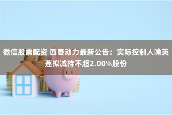 微信股票配资 西菱动力最新公告：实际控制人喻英莲拟减持不超2.00%股份