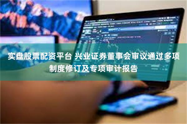 实盘股票配资平台 兴业证券董事会审议通过多项制度修订及专项审计报告