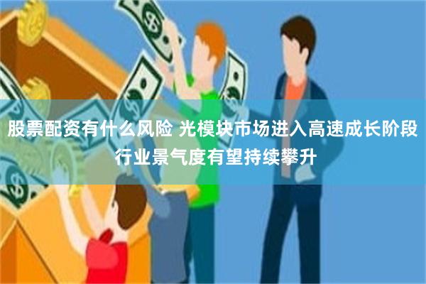 股票配资有什么风险 光模块市场进入高速成长阶段 行业景气度有望持续攀升