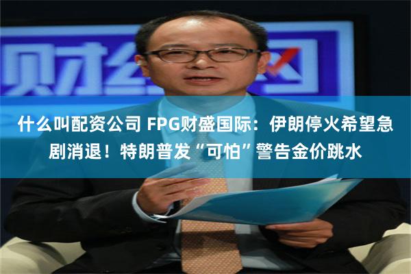 什么叫配资公司 FPG财盛国际：伊朗停火希望急剧消退！特朗普发“可怕”警告金价跳水