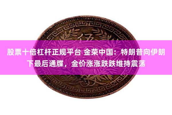股票十倍杠杆正规平台 金荣中国：特朗普向伊朗下最后通牒，金价涨涨跌跌维持震荡