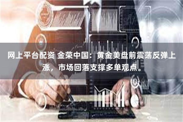网上平台配资 金荣中国：黄金美盘前震荡反弹上涨，市场回落支撑多单观点。