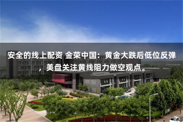 安全的线上配资 金荣中国：黄金大跌后低位反弹，美盘关注黄线阻力做空观点。