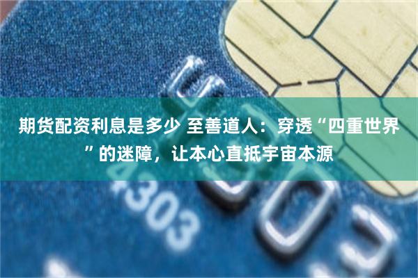 期货配资利息是多少 至善道人：穿透“四重世界”的迷障，让本心直抵宇宙本源