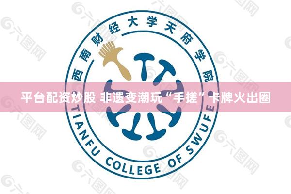 平台配资炒股 非遗变潮玩“手搓”卡牌火出圈