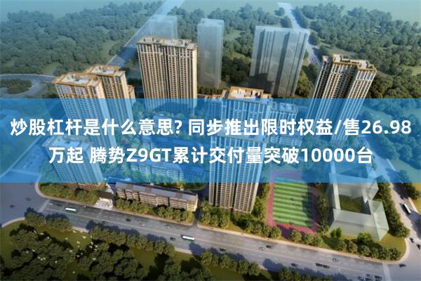 炒股杠杆是什么意思? 同步推出限时权益/售26.98万起 腾势Z9GT累计交付量突破10000台