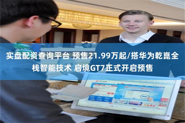 实盘配资查询平台 预售21.99万起/搭华为乾崑全栈智能技术 启境GT7正式开启预售