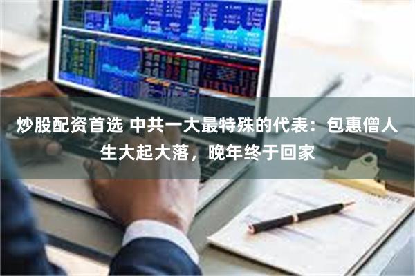 炒股配资首选 中共一大最特殊的代表：包惠僧人生大起大落，晚年终于回家