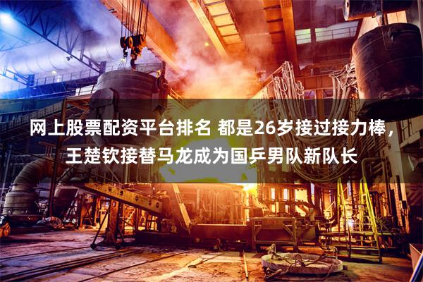 网上股票配资平台排名 都是26岁接过接力棒，王楚钦接替马龙成为国乒男队新队长